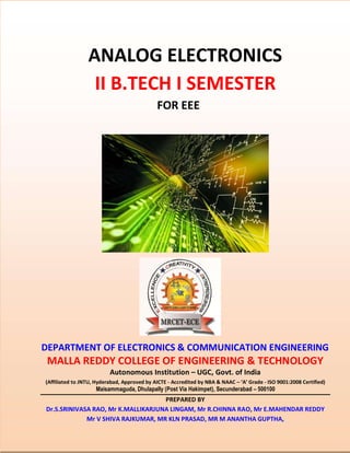 ANALOG ELECTRONICS
II B.TECH I SEMESTER
FOR EEE
DEPARTMENT OF ELECTRONICS & COMMUNICATION ENGINEERING
MALLA REDDY COLLEGE OF ENGINEERING & TECHNOLOGY
Autonomous Institution – UGC, Govt. of India
(Affiliated to JNTU, Hyderabad, Approved by AICTE - Accredited by NBA & NAAC – ‘A’ Grade - ISO 9001:2008 Certified)
Maisammaguda, Dhulapally (Post Via Hakimpet), Secunderabad – 500100
PREPARED BY
Dr.S.SRINIVASA RAO, Mr K.MALLIKARJUNA LINGAM, Mr R.CHINNA RAO, Mr E.MAHENDAR REDDY
Mr V SHIVA RAJKUMAR, MR KLN PRASAD, MR M ANANTHA GUPTHA,
 
