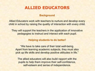 ALLIED EDUCATORS
                            Background

Allied Educators work with teachers to nurture and develop every
child in school by raising the quality of interaction with every child.

  They will support the teachers in the application of innovative
      pedagogies to instruct and interact with each pupil.

                  Helping students to do better!

          “We have to take care of their total well-being.
      Apart from learning academic subjects, they must also
      pick up life skills and develop positive attitudes in life.”

        The allied educators will also build rapport with the
        pupils to help them improve their self-confidence,
            self-esteem and sense of independence.
 