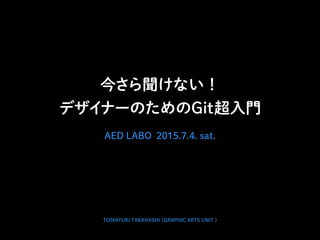今さら聞けない！
デザイナーのためのGit超入門
AED LABO 2015.7.4. sat.
TOSHIYUKI TAKAHASHI (GRAPHIC ARTS UNIT )
 