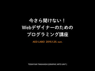 今さら聞けない！
Webデザイナーのための
プログラミング講座
AED LABO 2015.1.25. sun.
TOSHIYUKI TAKAHASHI (GRAPHIC ARTS UNIT )
 