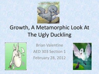 Growth, A Metamorphic Look At
      The Ugly Duckling
         Brian Valentine
        AED 303 Section 1
        February 28, 2012
 