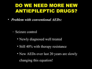 DO WE NEED MORE NEW
ANTIEPILEPTIC DRUGS?
• Problem with conventional AEDs:
– Seizure control
• Newly diagnosed well treated
• Still 40% with therapy resistance
• New AEDs over last 20 years are slowly
changing this equation!

 