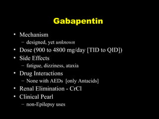 Gabapentin
• Mechanism
– designed, yet unknown

• Dose (900 to 4800 mg/day [TID to QID])
• Side Effects
– fatigue, dizziness, ataxia

• Drug Interactions
– None with AEDs [only Antacids]

• Renal Elimination - CrCl
• Clinical Pearl
– non-Epilepsy uses

 