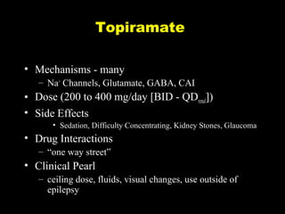 Topiramate
• Mechanisms - many
– Na+ Channels, Glutamate, GABA, CAI

• Dose (200 to 400 mg/day [BID - QDrenal])
• Side Effects
• Sedation, Difficulty Concentrating, Kidney Stones, Glaucoma

• Drug Interactions
– “one way street”

• Clinical Pearl
– ceiling dose, fluids, visual changes, use outside of
epilepsy

 