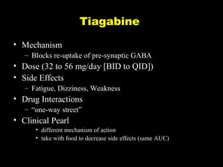 Tiagabine
• Mechanism
– Blocks re-uptake of pre-synaptic GABA

• Dose (32 to 56 mg/day [BID to QID])
• Side Effects
– Fatigue, Dizziness, Weakness

• Drug Interactions
– “one-way street”

• Clinical Pearl
• different mechanism of action
• take with food to decrease side effects (same AUC)

 