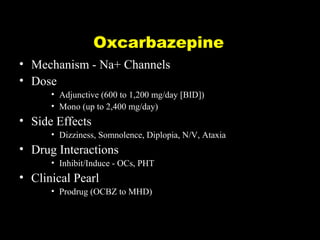 Oxcarbazepine
• Mechanism - Na+ Channels
• Dose
• Adjunctive (600 to 1,200 mg/day [BID])
• Mono (up to 2,400 mg/day)

• Side Effects
• Dizziness, Somnolence, Diplopia, N/V, Ataxia

• Drug Interactions
• Inhibit/Induce - OCs, PHT

• Clinical Pearl
• Prodrug (OCBZ to MHD)

 
