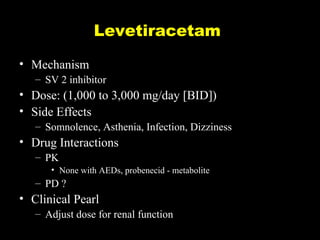 Levetiracetam
• Mechanism
– SV 2 inhibitor

• Dose: (1,000 to 3,000 mg/day [BID])
• Side Effects
– Somnolence, Asthenia, Infection, Dizziness

• Drug Interactions
– PK
• None with AEDs, probenecid - metabolite

– PD ?

• Clinical Pearl
– Adjust dose for renal function

 