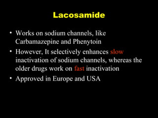 Lacosamide
• Works on sodium channels, like
Carbamazepine and Phenytoin
• However, It selectively enhances slow
inactivation of sodium channels, whereas the
older drugs work on fast inactivation
• Approved in Europe and USA

 