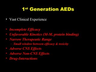 1st Generation AEDs
• Vast Clinical Experience
• Incomplete Efficacy
• Unfavorable Kinetics (M-M, protein binding)
• Narrow Therapeutic Range
– Small window between efficacy & toxicity

• Adverse CNS Effects
• Adverse Non-CNS Effects
• Drug-Interactions

 