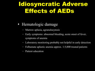 Idiosyncratic Adverse
Effects of AEDs
 Hematologic damage
– Marrow aplasia, agranulocytosis
– Early symptoms: abnormal bleeding, acute onset of fever,
symptoms of anemia
– Laboratory monitoring probably not helpful in early detection
– Felbamate aplastic anemia approx. 1:5,000 treated patients
– Patient education

P-Slide 6

 