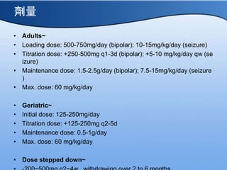 
? Adults~
? Loading dose: 500-750mg/day (bipolar); 10-15mg/kg/day (seizure)
? Titration dose: +250-500mg q1-3d (bipolar); +5-10 mg/kg/day qw (se
izure)
? Maintenance dose: 1.5-2.5g/day (bipolar); 7.5-15mg/kg/day (seizure
)
? Max. dose: 60 mg/kg/day
? Geriatric~
? Initial dose: 125-250mg/day
? Titration dose: +125-250mg q2-5d
? Maintenance dose: 0.5-1g/day
? Max. dose: 60 mg/kg/day
? Dose stepped down~
 