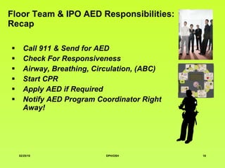 Floor Team & IPO AED Responsibilities: Recap Call 911 & Send for AED Check For Responsiveness Airway, Breathing, Circulation, (ABC) Start CPR Apply AED if Required Notify AED Program Coordinator Right Away! 