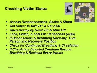 Checking Victim Status Assess Responsiveness: Shake & Shout Get Helper to Call 911 & Get AED Open Airway by Head Tilt & Chin Lift Look, Listen, & Feel For 10 Seconds (ABC)  If Unconscious & Breathing Normally, Turn  Person  Into Recovery Position  Check for Continued Breathing & Circulation If Circulation Detected Continue Rescue Breathing & Recheck Every Minute 