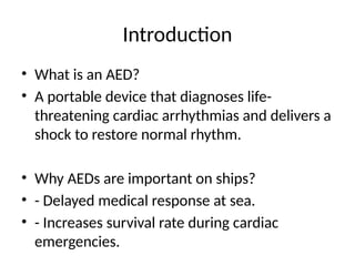 Introduction
• What is an AED?
• A portable device that diagnoses life-
threatening cardiac arrhythmias and delivers a
shock to restore normal rhythm.
• Why AEDs are important on ships?
• - Delayed medical response at sea.
• - Increases survival rate during cardiac
emergencies.
 