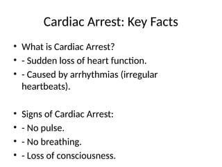 Cardiac Arrest: Key Facts
• What is Cardiac Arrest?
• - Sudden loss of heart function.
• - Caused by arrhythmias (irregular
heartbeats).
• Signs of Cardiac Arrest:
• - No pulse.
• - No breathing.
• - Loss of consciousness.
 