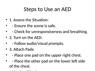 Steps to Use an AED
• 1. Assess the Situation:
• - Ensure the scene is safe.
• - Check for unresponsiveness and breathing.
• 2. Turn on the AED:
• - Follow audio/visual prompts.
• 3. Attach Pads:
• - Place one pad on the upper right chest.
• - Place the other pad on the lower left side
of the chest.
 