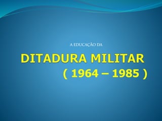 A EDUCAÇÃO DA 
( 1964 – 1985 ) 
 