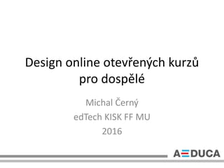 Design online otevřených kurzů
pro dospělé
Michal Černý
edTech KISK FF MU
2016
 