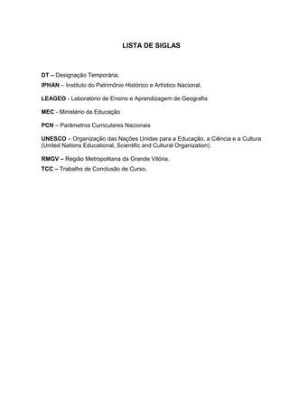 11



                               LISTA DE SIGLAS



DT – Designação Temporária.
IPHAN – Instituto do Patrimônio Histórico e Artístico Nacional.

LEAGEO - Laboratório de Ensino e Aprendizagem de Geografia

MEC - Ministério da Educação

PCN – Parâmetros Curriculares Nacionais

UNESCO – Organização das Nações Unidas para a Educação, a Ciência e a Cultura
(United Nations Educational, Scientific and Cultural Organization).

RMGV – Região Metropolitana da Grande Vitória.
TCC – Trabalho de Conclusão de Curso.
 