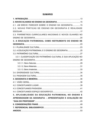 12



                                                    SUMÁRIO
1. INTRODUÇÃO.......................................................................................................13
2. NOVOS OLHARES NO ENSINO DA GEOGRAFIA..............................................15
2.1. UM BREVE PARECER SOBRE O ENSINO DA GEOGRAFIA.............15
2 .2. NO VAS P RÁTI CAS DE E NSI NO E M GE OG RA FI A E RE ALI DA DE
ESCOLAR..................................................................................................................17
2.3. PARÂMETROS CURRICULARES NACIONAIS E NOVOS OLHARES NO
ENSINO DE GEOGRAFIA.........................................................................................20
3. A EDUCAÇÃO PATRIMONIAL COMO INSTRUMENTO DO ENSINO DE
GEOGRAFIA..............................................................................................................23
3.1. PLURALIDADE CULTURAL................................................................................23
3.2. A EDUCAÇÃO PATRIMONIAL E O ENSINO DE GEOGRAFIA.........................25
3.3. PATRIMÔNIO CULTURAL..................................................................................27
    3.3.1. CLASSIFICAÇÃO DO PATRIMÔNIO CULTURAL E SUA APLICAÇÃO NO
ENSINO DE GEOGRAFIA.........................................................................................28
        3.3.1.1. Bens Naturais.......................................................................................29
        3.3.1.2. Bens Materiais......................................................................................31
        3.3.1.3. Bens Imateriais.....................................................................................33
3.4. DIVERSIDADE CULTURAL................................................................................34
3.5. PAISAGEM CULTURAL......................................................................................35
4. GEOGRAFIA E MEMÓRIA....................................................................................36
4.1. VISÃO GERAL....................................................................................................36
4.2. CONCEITUANDO LUGAR..................................................................................39
4.3. CONCEITUANDO PAISAGEM............................................................................41
4.4. CONCEITUANDO ESPAÇO GEOGRÁFICO......................................................42
5 . AP LI C ABI LI D ADE D A E DUC AÇ ÃO P ATRI MO NI AL NO E NS INO E
APRENDIZAGEM DA GEOGRAFIA – APRESENTAÇÃO E AVALIAÇÃO DO
“GUIA DO PROFESSOR”.........................................................................................45
6. CONSIDERAÇÕES FINAIS...................................................................................49
7. REFERENCIAL BIBLIOGRÁFICO........................................................................50
ANEXOS....................................................................................................................53
 