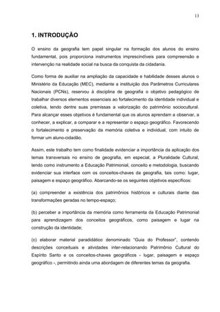 13



1. INTRODUÇÃO

O ensino da geografia tem papel singular na formação dos alunos do ensino
fundamental, pois proporciona instrumentos imprescindíveis para compreensão e
intervenção na realidade social na busca da conquista da cidadania.

Como forma de auxiliar na ampliação da capacidade e habilidade desses alunos o
Ministério da Educação (MEC), mediante a instituição dos Parâmetros Curriculares
Nacionais (PCNs), reservou à disciplina de geografia o objetivo pedagógico de
trabalhar diversos elementos essenciais ao fortalecimento da identidade individual e
coletiva, tendo dentre suas premissas a valorização do patrimônio sociocultural.
Para alcançar esses objetivos é fundamental que os alunos aprendam a observar, a
conhecer, a explicar, a comparar e a representar o espaço geográfico. Favorecendo
o fortalecimento e preservação da memória coletiva e individual, com intuito de
formar um aluno-cidadão.

Assim, este trabalho tem como finalidade evidenciar a importância da aplicação dos
temas transversais no ensino de geografia, em especial, a Pluralidade Cultural,
tendo como instrumento a Educação Patrimonial, conceito e metodologia, buscando
evidenciar sua interface com os conceitos-chaves da geografia, tais como: lugar,
paisagem e espaço geográfico. Abarcando-se os seguintes objetivos específicos:

(a) compreender a existência dos patrimônios históricos e culturais diante das
transformações geradas no tempo-espaço;

(b) perceber a importância da memória como ferramenta da Educação Patrimonial
para aprendizagem dos conceitos geográficos, como paisagem e lugar na
construção da identidade;

(c) elaborar material paradidático denominado “Guia do Professor”, contendo
descrições conceituais e atividades inter-relacionando Patrimônio Cultural do
Espírito Santo e os conceitos-chaves geográficos - lugar, paisagem e espaço
geográfico -, permitindo ainda uma abordagem de diferentes temas da geografia.
 