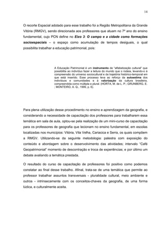 14



O recorte Espacial adotado para esse trabalho foi a Região Metropolitana da Grande
Vitória (RMGV), sendo direcionada aos professores que atuam no 7º ano do ensino
fundamental, cujo PCN define no Eixo 3: O campo e a cidade como formações
socioespaciais – o espaço como acumulação de tempos desiguais, o qual
possibilita trabalhar a educação patrimonial, pois:




                      A Educação Patrimonial é um instrumento de “alfabetização cultural” que
                      possibilita ao indivíduo fazer a leitura do mundo que o rodeia, levando-o à
                      compreensão do universo sociocultural e da trajetória histórico-temporal em
                      que está inserido. Esse processo leva ao reforço da autoestima dos
                      indivíduos e comunidades e à valorização da cultura brasileira,
                      compreendida como múltipla e plural. (HORTA, M. de L. P.; GRUNBERG, E.
                      ; MONTEIRO, A. Q., 1999, p. 6).




Para plena utilização desse procedimento no ensino e aprendizagem da geografia, e
considerando a necessidade de capacitação dos professores para trabalharem essa
temática em sala de aula, optou-se pela realização de um mini-curso de capacitação
para os professores de geografia que lecionam no ensino fundamental, em escolas
localizadas nos municípios: Vitória, Vila Velha, Cariacica e Serra, os quais compõem
a RMGV. Utilizando-se da seguinte metodologia: palestra com exposição do
conteúdo e abordagem sobre o desenvolvimento das atividades; intervalo “Café
Geopatrimonial” momento de descontração e troca de experiências; e por último um
debate avaliando a temática prestada.

O resultado do curso de capacitação de professores foi positivo como podemos
constatar ao final desse trabalho. Afinal, trata-se de uma temática que permite ao
professor trabalhar assuntos transversais - pluralidade cultural, meio ambiente e
outros - intrinsecamente com os conceitos-chaves da geografia, de uma forma
lúdica, e culturalmente aceita.
 