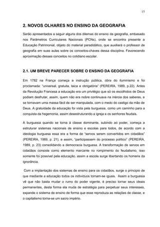 15



2. NOVOS OLHARES NO ENSINO DA GEOGRAFIA
Serão apresentados a seguir alguns dos dilemas do ensino da geografia, embasado
nos Parâmetros Curriculares Nacionais (PCNs), onde se encontra presente a
Educação Patrimonial, objeto do material paradidático, que auxiliará o professor de
geografia em suas aulas sobre os conceitos-chaves dessa disciplina. Favorecendo
aproximação desses conceitos no cotidiano escolar.



2.1. UM BREVE PARECER SOBRE O ENSINO DA GEOGRAFIA

Em 1782 na França começa a instrução pública, obra do iluminismo e foi
proclamada: “universal, gratuita, laica e obrigatória” (PEREIRA, 1989, p.22). Antes
da Revolução Francesa a educação era um privilégio que só os escolhidos de Deus
podiam desfrutar, assim, quem não era nobre continuava na inércia dos saberes, e
se tornavam uma massa fácil de ser manipulada, com o medo do castigo da mão de
Deus. A gratuidade da educação foi vista pela burguesia, como um caminho para a
conquista da hegemonia, assim desestruturando a igreja e os senhores feudais.

A burguesia quando se torna à classe dominante, subindo ao poder, começa a
estruturar sistemas nacionais de ensino e escolas para todos, de acordo com a
ideologia burguesa essa era a forma de “servos serem convertidos em cidadãos”
(PEREIRA, 1989, p. 21), e assim, “participassem do processo político” (PEREIRA,
1989, p. 23) consolidando a democracia burguesa. A transformação de servos em
cidadãos consiste como elemento marcante no rompimento do feudalismo, isso
somente foi possível pela educação, assim a escola surge libertando os homens da
ignorância.

Com a implantação dos sistemas de ensino para os cidadãos, surge o principio de
que mediante a educação todos os indivíduos tornam-se iguais. Assim a burguesia
vê que não basta mudar o rumo do poder vigente, é preciso tornar seus ideais
permanentes, desta forma ela muda de estratégia para perpetuar seus interesses,
expande o sistema de ensino de forma que esse reproduza as relações de classe, e
o capitalismo torna-se um sacro império.
 