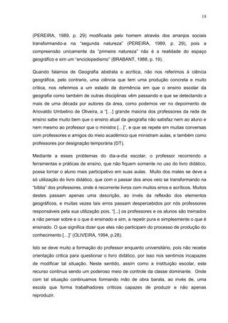 18



(PEREIRA, 1989, p. 29) modificada pelo homem através dos arranjos sociais
transformando-a na “segunda natureza” (PEREIRA, 1989, p. 29), pois a
compreensão unicamente da “primeira natureza” não é a realidade do espaço
geográfico e sim um “enciclopedismo” (BRABANT, 1988, p. 19).

Quando falamos de Geografia abstrata e acrítica, não nos referimos à ciência
geográfica, pelo contrario, uma ciência que tem uma produção concreta e muito
crítica, nos referimos a um estado de dormência em que o ensino escolar da
geografia como também de outras disciplinas vêm passando e que se detectando a
mais de uma década por autores da área, como podemos ver no depoimento de
Ariovaldo Umbelino de Oliveira, a “[…] grande maioria dos professores da rede de
ensino sabe muito bem que o ensino atual da geografia não satisfaz nem ao aluno e
nem mesmo ao professor que o ministra […]”, e que se repete em muitas conversas
com professores e amigos do meio acadêmico que ministram aulas, e também como
professores por designação temporária (DT).

Mediante a esses problemas do dia-a-dia escolar, o professor recorrendo a
ferramentas e práticas de ensino, que não fiquem somente no uso do livro didático,
possa tornar o aluno mais participativo em suas aulas. Muito dos males se deve a
só utilização do livro didático, que com o passar dos anos veio se transformando na
“bíblia” dos professores, onde é recorrente livros com muitos erros e acríticos. Muitos
destes passam apenas uma descrição, ao invés da reflexão dos elementos
geográficos, e muitas vezes tais erros passam despercebidos por nós professores
responsáveis pela sua utilização pois, “[...] os professores e os alunos são treinados
a não pensar sobre e o que é ensinado e sim, a repetir pura e simplesmente o que é
ensinado. O que significa dizer que eles não participam do processo de produção do
conhecimento […]” (OLIVEIRA, 1994, p.28).

Isto se deve muito a formação do professor enquanto universitário, pois não recebe
orientação critica para questionar o livro didático, por isso nos sentimos incapazes
de modificar tal situação. Neste sentido, assim como a instituição escolar, este
recurso continua sendo um poderoso meio de controle da classe dominante. Onde
com tal situação continuamos formando mão de obra barata, ao invés de, uma
escola que forma trabalhadores críticos capazes de produzir e não apenas
reproduzir.
 