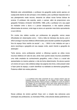 19



Mediante esta vulnerabilidade, o professor de geografia acaba sendo apenas um
coadjuvante diante do ator principal, o livro didático, pois o professor deposita todo o
seu planejamento neste recurso, deixando de utilizar novas formas lúdicas de
ensinar. O professor não exercita, assim, o pensar, além de proporcionar uma
geografia “limitada e limitante” (OLIVEIRA, 1988, p.26), o professor vê o seu papel
de mediador entre o aluno e o pensar desaparecer, e não explora práticas
diferenciadas de ensinar, onde traga no aluno um aprender mais lúdico aproveitando
a sua vivência.

Em muitos dos relatos ouvidos por professores de geografia, vemos essas
dificuldades em observações como: - “sinto a falta de interesse dos alunos, pois é
difícil conseguir recursos didáticos diferenciados para elucidar questões da geografia
fora do espaço físico restrito da escola” -, ou, - “difícil é criar métodos em que o
aluno reconheça a geografia em seu espaço vivido, assim tirando a geografia da
abstração”.

Tanto alunos, como professores sentem a diferença quando se utiliza novos
recursos didáticos em sala de aula, ainda mais quando esses recursos possibilitam
uma visão ampliada do conhecimento geográfico, onde o físico e o social são
apresentados no mesmo patamar, e não de forma determinante. Os alunos querem
um ensino em que a vida cotidiana esteja nas paginas dos livros, onde possam estar
e fazer parte do espaço, e assim identificar na realidade os elementos geográficos.
Podemos refletir isto nestas palavras:




                      [...] o professor deve estar consciente de que o espaço próximo para ser
                      analisado precisa ser abordado em sua relação com outras instâncias
                      espacialmente distantes. Nesse processo, a realidade é o ponto de partida e
                      de chegada. De sua observação o aluno deve extrair elementos sobre os
                      quais deve refletir e a partir disso ser levado à construção de conceitos [...].
                      (ALMEIDA e PASSINI, 1989, p. 12)




Novas práticas de ensino ganham força com a criação das estruturas para
orientação dos professores, os chamados PCNs, onde através destes parâmetros os
 
