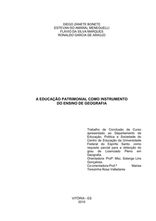 3



            DIEGO ZANETE BONETE
       ESTEVAN DO AMARAL MENEGUELLI
          FLÁVIO DA SILVA MARQUES
         RONALDO GARCIA DE ARAÚJO




A EDUCAÇÃO PATRIMONIAL COMO INSTRUMENTO
         DO ENSINO DE GEOGRAFIA




                         Trabalho de Conclusão de Curso
                         apresentado ao Departamento de
                         Educação, Política e Sociedade do
                         Centro de Educação da Universidade
                         Federal do Espírito Santo, como
                         requisito parcial para a obtenção do
                         grau de Licenciado Pleno em
                         Geografia.
                         Orientadora: Profª. Msc. Solange Lins
                         Gonçalves.
                         Co-orientadora:Prof.ª          Marisa
                         Terezinha Rosa Valladares




                VITÓRIA - ES
                    2010
 