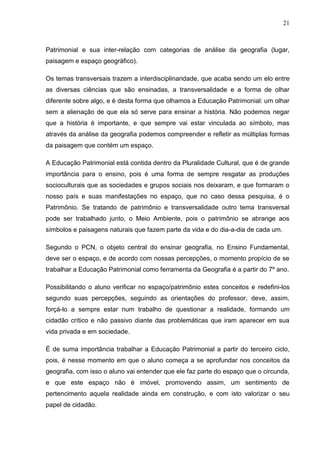 21



Patrimonial e sua inter-relação com categorias de análise da geografia (lugar,
paisagem e espaço geográfico).

Os temas transversais trazem a interdisciplinaridade, que acaba sendo um elo entre
as diversas ciências que são ensinadas, a transversalidade e a forma de olhar
diferente sobre algo, e é desta forma que olhamos a Educação Patrimonial: um olhar
sem a alienação de que ela só serve para ensinar a história. Não podemos negar
que a história é importante, e que sempre vai estar vinculada ao símbolo, mas
através da análise da geografia podemos compreender e refletir as múltiplas formas
da paisagem que contém um espaço.

A Educação Patrimonial está contida dentro da Pluralidade Cultural, que é de grande
importância para o ensino, pois é uma forma de sempre resgatar as produções
socioculturais que as sociedades e grupos sociais nos deixaram, e que formaram o
nosso país e suas manifestações no espaço, que no caso dessa pesquisa, é o
Patrimônio. Se tratando de patrimônio e transversalidade outro tema transversal
pode ser trabalhado junto, o Meio Ambiente, pois o patrimônio se abrange aos
símbolos e paisagens naturais que fazem parte da vida e do dia-a-dia de cada um.

Segundo o PCN, o objeto central do ensinar geografia, no Ensino Fundamental,
deve ser o espaço, e de acordo com nossas percepções, o momento propício de se
trabalhar a Educação Patrimonial como ferramenta da Geografia é a partir do 7º ano.

Possibilitando o aluno verificar no espaço/patrimônio estes conceitos e redefini-los
segundo suas percepções, seguindo as orientações do professor, deve, assim,
forçá-lo a sempre estar num trabalho de questionar a realidade, formando um
cidadão crítico e não passivo diante das problemáticas que iram aparecer em sua
vida privada e em sociedade.

É de suma importância trabalhar a Educação Patrimonial a partir do terceiro ciclo,
pois, é nesse momento em que o aluno começa a se aprofundar nos conceitos da
geografia, com isso o aluno vai entender que ele faz parte do espaço que o circunda,
e que este espaço não é imóvel, promovendo assim, um sentimento de
pertencimento aquela realidade ainda em construção, e com isto valorizar o seu
papel de cidadão.
 