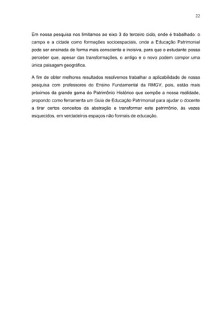 22



Em nossa pesquisa nos limitamos ao eixo 3 do terceiro ciclo, onde é trabalhado: o
campo e a cidade como formações socioespaciais, onde a Educação Patrimonial
pode ser ensinada de forma mais consciente e incisiva, para que o estudante possa
perceber que, apesar das transformações, o antigo e o novo podem compor uma
única paisagem geográfica.

A fim de obter melhores resultados resolvemos trabalhar a aplicabilidade de nossa
pesquisa com professores do Ensino Fundamental da RMGV, pois, estão mais
próximos da grande gama do Patrimônio Histórico que compõe a nossa realidade,
propondo como ferramenta um Guia de Educação Patrimonial para ajudar o docente
a tirar certos conceitos da abstração e transformar este patrimônio, às vezes
esquecidos, em verdadeiros espaços não formais de educação.
 