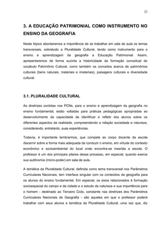 23



3. A EDUCAÇÃO PATRIMONIAL COMO INSTRUMENTO NO
ENSINO DA GEOGRAFIA

Neste tópico abordaremos a importância de se trabalhar em sala de aula os temas
transversais, sobretudo a Pluralidade Cultural, tendo como instrumento para o
ensino      e   aprendizagem   da   geografia   a   Educação   Patrimonial.   Assim,
apresentaremos de forma sucinta a historicidade da formação conceitual do
vocábulo Patrimônio Cultural, como também os conceitos acerca de patrimônios
culturais (bens naturais, materiais e imateriais), paisagens culturais e diversidade
cultural.




3.1. PLURALIDADE CULTURAL

As diretrizes contidas nos PCNs, para o ensino e aprendizagem da geografia no
ensino fundamental, estão voltadas para práticas pedagógicas apropriadas ao
desenvolvimento da capacidade de identificar e refletir dos alunos sobre os
diferentes aspectos da realidade, compreendendo a relação sociedade e natureza,
considerando, entretanto, suas experiências.

Todavia, é importante lembrarmos, que compete ao corpo docente da escola
discernir sobre a forma mais adequada de conduzir o ensino, em virtude do contexto
econômico e socioambiental do local onde encontra-se inserida a escola. O
professor é um dos principais pilares desse processo, em especial, quando exerce
sua autônomia (micro-poder) em sala de aula.

A temática da Pluralidade Cultural, definida como tema transversal nos Parâmetros
Curriculares Nacionais, tem interface singular com os conteúdos da geografia para
os alunos do ensino fundamental. Em especial, os eixos relacionados à formação
socioespacial do campo e da cidade e o estudo da natureza e sua importância para
o homem - destinado ao Terceiro Ciclo, constante nas diretrizes dos Parâmetros
Curriculares Nacionais de Geografia - são aqueles em que o professor poderá
trabalhar com seus alunos a temática da Pluralidade Cultural, uma vez que, diz
 