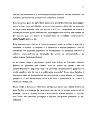 24



respeito ao conhecimento e à valorização de características étnicas e culturais dos
diferentes grupos sociais que convivem no território nacional.

Essa discussão pode ter como base alguns dos elementos materiais da paisagem,
como: a casa, a rua, as indústrias, os portos, dentre outros. Afinal, são componentes
da organização espacial, que “por adquirir uma forma, manifestada no espaço, a
cultura possui uma grande relevância na organização sócio-espacial das cidades, de
tal maneira que seu estudo é imprescindível na sociedade contemporânea”
(COLASANTE, 2009, p. 03).

Para alcançar esses objetivos é fundamental que os alunos aprendam a observar, a
conhecer, a explicar, a comparar e a representar o espaço geográfico, pois se
constituem em subsídios essenciais ao fortalecimento da identidade individual e
coletiva, imprescindíveis na construção do sentido de pertencimento e de
valorização do Patrimônio Cultural.

A abordagem sobre a pluralidade cultural, com ênfase ao Patrimônio Cultural,
permite ao professor que trabalha com os alunos do Quarto Ciclo um
aprofundamento dos seguintes eixos: “um só mundo e muitos cenários geográficos e
modernização, modo de vida e a problemática ambiental”. Esses eixos facultam a
discussão sobre as desigualdades socioeconômicas e seus reflexos na paisagem
geográfica, e ao mesmo tempo favorece ao aluno a possibilidade de começar a
conhecer o nosso país.

Deste modo, a Educação Patrimonial configura-se como uma valiosa ferramenta
para facilitar a ampliação da capacidade dos alunos do ensino fundamental de
observar, conhecer, explicar, comparar e representar as características do lugar em
que vivem das diferentes paisagens e espaços geográficos presentes no seu
cotidiano.
 