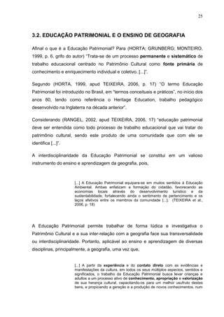 25



3.2. EDUCAÇÃO PATRIMONIAL E O ENSINO DE GEOGRAFIA

Afinal o que é a Educação Patrimonial? Para (HORTA; GRUNBERG; MONTEIRO,
1999, p. 6, grifo do autor) “Trata-se de um processo permanente e sistemático de
trabalho educacional centrado no Patrimônio Cultural como fonte primária de
conhecimento e enriquecimento individual e coletivo. [...]”.

Segundo (HORTA, 1999, apud TEIXEIRA, 2006, p. 17) “O termo Educação
Patrimonial foi introduzido no Brasil, em “termos conceituais e práticos”, no início dos
anos 80, tendo como referência o Heritage Education, trabalho pedagógico
desenvolvido na Inglaterra na década anterior”.

Considerando (RANGEL, 2002, apud TEIXEIRA, 2006, 17) “educação patrimonial
deve ser entendida como todo processo de trabalho educacional que vai tratar do
patrimônio cultural, sendo este produto de uma comunidade que com ele se
identifica [...]”.

A interdisciplinaridade da Educação Patrimonial se constitui em um valioso
instrumento do ensino e aprendizagem da geografia, pois,



                      [...] A Educação Patrimonial equipara-se em muitos sentidos à Educação
                      Ambiental. Ambas enfatizam a formação do cidadão, favorecendo as
                      economias locais através do desenvolvimento turístico e da
                      sustentabilidade, fortalecendo ainda o sentimento de pertencimento e os
                      laços afetivos entre os membros da comunidade [...]. (TEIXEIRA et al.,
                      2006, p. 18)




A Educação Patrimonial permite trabalhar de forma lúdica e investigativa o
Patrimônio Cultural e a sua inter-relação com a geografia face sua transversalidade
ou interdisciplinaridade. Portanto, aplicável ao ensino e aprendizagem de diversas
disciplinas, principalmente, a geografia, uma vez que,


                      [...] A partir da experiência e do contato direto com as evidências e
                      manifestações da cultura, em todos os seus múltiplos aspectos, sentidos e
                      significados, o trabalho da Educação Patrimonial busca levar crianças e
                      adultos a um processo ativo de conhecimento, apropriação e valorização
                      de sua herança cultural, capacitando-os para um melhor usufruto destes
                      bens, e propiciando a geração e a produção de novos conhecimentos, num
 