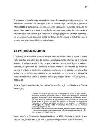 27




O ensino da geografia nesta etapa do processo de aprendizagem tem como foco os
elementos presentes na paisagem rural e urbana, cuja, percepção e posterior
interpretação e compreensão da relação entre sociedade e natureza por parte do
aluno, deve ocorrer mediante a ampliação de sua capacidade de observação e
caracterização dos objetos que compõem o espaço geográfico. Ou seja, adotando-
se um procedimento cognitivo capaz de tornar compreensiva a influência que o
homem exerce sobre a natureza, e vice-versa.




3.3. PATRIMÔNIO CULTURAL

O conceito de Patrimônio Cultural envolve dois vocábulos: pater e nomo, o termo
Pater significa em latim “pai de família”, etimologicamente referindo-se à herança
paterna. A palavra Nomo deriva do grego Nomos, sendo esta ligada à origem.
Portanto, o significado de Patrimônio Cultural refere-se ao conjunto de materiais
móveis e imóveis e imateriais, produzidos no tempo e no espaço, por diferentes
etnias que compõem uma sociedade. “O patrimônio de um povo é o legado da
cultura estabelecida desde o passado até as populações atuais” TRAZZI (Coord.),
2009, p.02.

Para a Organização das Nações Unidas para a Educação, a Ciência e a Cultura
(UNESCO),

                      O patrimônio cultural de um povo compreende as obras de seus artistas,
                      arquitetos, músicos, escritores e sábios, assim como as criações anônimas
                      surgidas da lama popular e o conjunto de valores que dão sentido à vida.
                      Ou seja, as obras materiais e não materiais que expressam a criatividade
                      desse povo: a língua, os ritos, as crenças, os lugares e monumentos
                      históricos, a cultura, as obras de arte e os arquivos e bibliotecas.
                      (Declaração do México, 1982, Conferência Mundial sobre as Políticas
                      Culturais). Disponível em:
                      <http://www.unisc.br/universidade/estrutura_administrativa/nucleos/npu/npu
                      _patrimonio/legislacao/internacional/patr_cultural/declaracoes/mexico_1982.
                      pdf>. Acesso em: 04 abr. 2010).

Assim, dispõe a Constituição Federal do Brasil de 1988, Capítulo III, Seção II, em
seu Art. 216, incisos de I, II, III, IV e V, como sendo patrimônio cultural brasileiro,
 