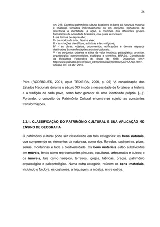 28



                     Art. 216. Constitui patrimônio cultural brasileiro os bens de natureza material
                     e imaterial, tomados individualmente ou em conjunto, portadores de
                     referência à identidade, à ação, à memória dos diferentes grupos
                     formadores da sociedade brasileira, nos quais se incluem:
                     I - as formas de expressão;
                     II - os modos de criar, fazer e viver;
                     III - as criações científicas, artísticas e tecnológicas;
                     IV - as obras, objetos, documentos, edificações e demais espaços
                     destinados às manifestações artístico-culturais;
                     V - os conjuntos urbanos e sítios de valor histórico, paisagístico, artístico,
                     arqueológico, paleontológico, ecológico e científico. BRASIL. Constituição
                     da República Federativa do Brasil de 1988. Disponível em:<
                     http://www.planalto.gov.br/ccivil_03/constituicao/constitui%C3%A7ao.htm>.
                     Acesso em: 04 abr. 2010.




Para (RODRIGUES, 2001, apud TEIXEIRA, 2006, p. 05) “A consolidação dos
Estados Nacionais durante o século XIX impôs a necessidade de fortalecer a história
e a tradição de cada povo, como fator gerador de uma identidade própria. [...]”.
Portando, o conceito de Patrimônio Cultural encontra-se sujeito as constantes
transformações.




3.3.1. CLASSIFICAÇÃO DO PATRIMÔNIO CULTURAL E SUA APLICAÇÃO NO
ENSINO DE GEOGRAFIA

O patrimônio cultural pode ser classificado em três categorias: os bens naturais,
que compreende os elementos da natureza, como rios, florestas, cachoeiras, picos,
serras, montanhas e toda a biodiversidade. Os bens materiais estão subdivididos
em móveis, tendo como representantes pinturas, esculturas, artesanatos e outros; e
os imóveis, tais como templos, terreiros, igrejas, fábricas, praças, patrimônio
arqueológico e paleontológico. Numa outra categoria, reúnem os bens imateriais,
incluindo o folclore, os costumes, a linguagem, a música, entre outros.
 