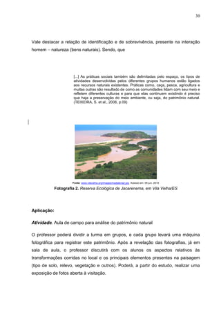 30




Vale destacar a relação de identificação e de sobrevivência, presente na interação
homem – natureza (bens naturais). Sendo, que




                      [...] As práticas sociais também são delimitadas pelo espaço, os tipos de
                      atividades desenvolvidas pelos diferentes grupos humanos estão ligados
                      aos recursos naturais existentes. Práticas como, caça, pesca, agricultura e
                      muitas outras são resultado de como as comunidades lidam com seu meio e
                      refletem diferentes culturas e para que elas continuem existindo é preciso
                      que haja a preservação do meio ambiente, ou seja, do patrimônio natural.
                      (TEIXEIRA, S. et al., 2006, p.09)




                      Fonte: www.vilavelha.org/images/madalena2.jpg. Acesso em: 05 jun. 2010

             Fotografia 2. Reserva Ecológica de Jacarenema, em Vila Velha/ES




Aplicação:

Atividade. Aula de campo para análise do patrimônio natural

O professor poderá dividir a turma em grupos, e cada grupo levará uma máquina
fotográfica para registrar este patrimônio. Após a revelação das fotografias, já em
sala de aula, o professor discutirá com os alunos os aspectos relativos às
transformações corridas no local e os principais elementos presentes na paisagem
(tipo de solo, relevo, vegetação e outros). Poderá, a partir do estudo, realizar uma
exposição de fotos aberta à visitação.
 