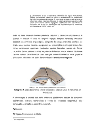 32



                         [...] Geralmente o que se considera patrimônio são alguns monumentos,
                         prédios que mostram a evolução histórica, representando um determinado
                         período ou manifestação cultural. O bem pode ser selecionado a partir de
                         diferentes estilos, materiais utilizados, do próprio projeto de sua construção,
                         assim como valores externos agregados à edificação como a sua forma de
                         ocupação por grupos ou personagens de importância para a sociedade.
                         (TEIXEIRA et al., 2006, p. 08 e 09)




Entre os bens materiais imóveis podemos destacar o patrimônio arquitetônico, o
público, o popular, o sacro ou religioso (igrejas, templos, terreiros). Destaque
especial ao patrimônio arqueológico, composto de antigas moradias, artefatos de
argila, osso, concha, madeira, que podem ser encontrados de diversas formas, tais
como: ornamentos corporais, machados, pedras lascadas, pontas de flecha,
cerâmicas (urnas, potes e outros), fragmentos de faiança, louça, moedas de prata e
demais objetos, caracterizados como vestígios materiais deixados pelos grupos e
civilizações passadas, em locais denominados de sítios arqueológicos.




                        Fonte: CTA, 2009. Programa de Educação Patrimonial – Guia do Professor.

    Fotografia 4. Cacos de cerâmica colonial coletados no sítio das ruínas do rio Salinas, em
                                                  Anchieta/ES.

A observação e análise dos bens materiais possibilitam deduzir as condições
econômicas, culturais, tecnológicas e sócias da sociedade responsável pela
construção ou criação do patrimônio material4.

Aplicação:

Atividade. Inventariando a cidade.

4
    Ver Fotografia 4.
 