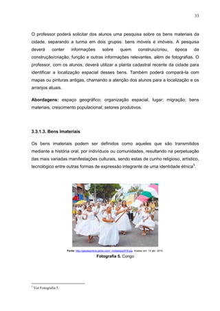 33



O professor poderá solicitar dos alunos uma pesquisa sobre os bens materiais da
cidade, separando a turma em dois grupos: bens móveis e imóveis. A pesquisa
deverá          conter      informações               sobre           quem           construiu/criou,         época   da
construção/criação, função e outras informações relevantes, além de fotografias. O
professor, com os alunos, deverá utilizar a planta cadastral recente da cidade para
identificar a localização espacial desses bens. Também poderá compará-la com
mapas ou pinturas antigas, chamando a atenção dos alunos para a localização e os
arranjos atuais.

Abordagens: espaço geográfico; organização espacial, lugar; migração; bens
materiais; crescimento populacional; setores produtivos.




3.3.1.3. Bens Imateriais

Os bens imateriais podem ser definidos como aqueles que são transmitidos
mediante a história oral, por indivíduos ou comunidades, resultando na perpetuação
das mais variadas manifestações culturais, sendo estas de cunho religioso, artístico,
tecnológico entre outras formas de expressão integrante de uma identidade étnica5.




                         Fonte: http://gazetaonline.globo.com/_midias/jpg/578.jpg. Acesso em: 10 abr. 2010.

                                                  Fotografia 5. Congo




5
    Ver Fotografia 5.
 