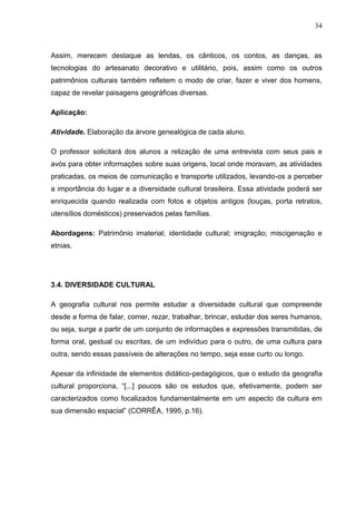 34



Assim, merecem destaque as lendas, os cânticos, os contos, as danças, as
tecnologias do artesanato decorativo e utilitário, pois, assim como os outros
patrimônios culturais também refletem o modo de criar, fazer e viver dos homens,
capaz de revelar paisagens geográficas diversas.

Aplicação:

Atividade. Elaboração da árvore genealógica de cada aluno.

O professor solicitará dos alunos a relização de uma entrevista com seus pais e
avós para obter informações sobre suas origens, local onde moravam, as atividades
praticadas, os meios de comunicação e transporte utilizados, levando-os a perceber
a importância do lugar e a diversidade cultural brasileira. Essa atividade poderá ser
enriquecida quando realizada com fotos e objetos antigos (louças, porta retratos,
utensílios domésticos) preservados pelas famílias.

Abordagens: Patrimônio imaterial; identidade cultural; imigração; miscigenação e
etnias.




3.4. DIVERSIDADE CULTURAL

A geografia cultural nos permite estudar a diversidade cultural que compreende
desde a forma de falar, comer, rezar, trabalhar, brincar, estudar dos seres humanos,
ou seja, surge a partir de um conjunto de informações e expressões transmitidas, de
forma oral, gestual ou escritas, de um indivíduo para o outro, de uma cultura para
outra, sendo essas passíveis de alterações no tempo, seja esse curto ou longo.

Apesar da infinidade de elementos didático-pedagógicos, que o estudo da geografia
cultural proporciona, “[...] poucos são os estudos que, efetivamente, podem ser
caracterizados como focalizados fundamentalmente em um aspecto da cultura em
sua dimensão espacial” (CORRÊA, 1995, p.16).
 
