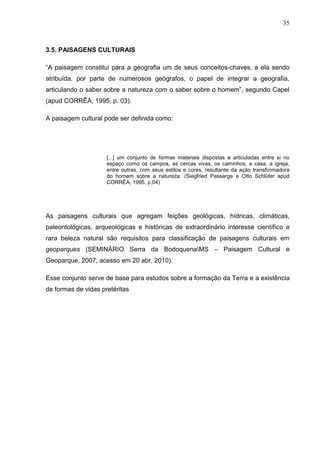 35



3.5. PAISAGENS CULTURAIS

“A paisagem constitui para a geografia um de seus conceitos-chaves, a ela sendo
atribuída, por parte de numerosos geógrafos, o papel de integrar a geografia,
articulando o saber sobre a natureza com o saber sobre o homem”, segundo Capel
(apud CORRÊA, 1995, p. 03).

A paisagem cultural pode ser definida como:




                     [...] um conjunto de formas materiais dispostas e articuladas entre si no
                     espaço como os campos, as cercas vivas, os caminhos, a casa, a igreja,
                     entre outras, com seus estilos e cores, resultante da ação transformadora
                     do homem sobre a natureza. (Siegfried Passarge e Otto Schlüter apud
                     CORRÊA, 1995, p.04)




As paisagens culturais que agregam feições geológicas, hídricas, climáticas,
paleontológicas, arqueológicas e históricas de extraordinário interesse científico e
rara beleza natural são requisitos para classificação de paisagens culturais em
geoparques (SEMINÁRIO Serra da BodoquenaMS – Paisagem Cultural e
Geoparque, 2007, acesso em 20 abr. 2010).

Esse conjunto serve de base para estudos sobre a formação da Terra e a existência
de formas de vidas pretéritas
 