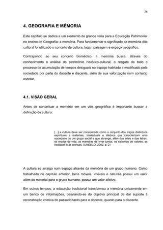 36



4. GEOGRAFIA E MÉMORIA

Este capítulo se dedica a um elemento de grande valia para a Educação Patrimonial
no ensino de Geografia: a memória. Para fundamentar o significado da memória dita
cultural foi utilizado o conceito de cultura, lugar, paisagem e espaço geográfico.

Contrapondo ao seu conceito biomédico, a memória busca, através do
conhecimento e análise do patrimônio histórico-cultural, o resgate de todo o
processo de acumulação de tempos desiguais no espaço habitado e modificado pela
sociedade por parte do docente e discente, além de sua valorização num contexto
escolar.




4.1. VISÃO GERAL

Antes de conceituar a memória em um viés geográfico é importante buscar a
definição de cultura:




                        […] a cultura deve ser considerada como o conjunto dos traços distintivos
                        espirituais e materiais, intelectuais e afetivos que caracterizam uma
                        sociedade ou um grupo social e que abrange, além das artes e das letras,
                        os modos de vida, as maneiras de viver juntos, os sistemas de valores, as
                        tradições e as crenças. (UNESCO, 2002, p. 2)




A cultura se arraiga num espaço através da memória de um grupo humano. Como
trabalhado no capítulo anterior, bens móveis, imóveis e naturais possui um valor
além do material para o grupo humano, possui um valor afetivo.

Em outros tempos, a educação tradicional transformou a memória unicamente em
um banco de informações, desviando-se do objetivo principal de dar suporte à
reconstrução criativa do passado tanto para o docente, quanto para o discente.
 