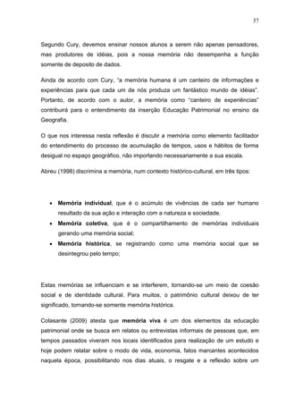 37



Segundo Cury, devemos ensinar nossos alunos a serem não apenas pensadores,
mas produtores de idéias, pois a nossa memória não desempenha a função
somente de deposito de dados.

Ainda de acordo com Cury, “a memória humana é um canteiro de informações e
experiências para que cada um de nós produza um fantástico mundo de idéias”.
Portanto, de acordo com o autor, a memória como “canteiro de experiências”
contribuirá para o entendimento da inserção Educação Patrimonial no ensino da
Geografia.

O que nos interessa nesta reflexão é discutir a memória como elemento facilitador
do entendimento do processo de acumulação de tempos, usos e hábitos de forma
desigual no espaço geográfico, não importando necessariamente a sua escala.

Abreu (1998) discrimina a memória, num contexto histórico-cultural, em três tipos:




      Memória individual, que é o acúmulo de vivências de cada ser humano
      resultado da sua ação e interação com a natureza e sociedade.
      Memória coletiva, que é o compartilhamento de memórias individuais
      gerando uma memória social;
      Memória histórica, se registrando como uma memória social que se
      desintegrou pelo tempo;




Estas memórias se influenciam e se interferem, tornando-se um meio de coesão
social e de identidade cultural. Para muitos, o patrimônio cultural deixou de ter
significado, tornando-se somente memória histórica.

Colasante (2009) atesta que memória viva é um dos elementos da educação
patrimonial onde se busca em relatos ou entrevistas informais de pessoas que, em
tempos passados viveram nos locais identificados para realização de um estudo e
hoje podem relatar sobre o modo de vida, economia, fatos marcantes acontecidos
naquela época, possibilitando nos dias atuais, o resgate e a reflexão sobre um
 