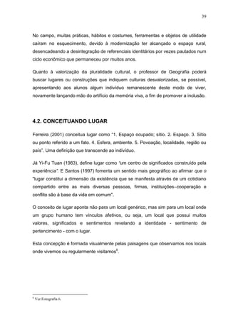 39



No campo, muitas práticas, hábitos e costumes, ferramentas e objetos de utilidade
caíram no esquecimento, devido à modernização ter alcançado o espaço rural,
desencadeando a desintegração de referenciais identitários por vezes pautados num
ciclo econômico que permaneceu por muitos anos.

Quanto à valorização da pluralidade cultural, o professor de Geografia poderá
buscar lugares ou construções que indiquem culturas desvalorizadas, se possível,
apresentando aos alunos algum indivíduo remanescente deste modo de viver,
novamente lançando mão do artifício da memória viva, a fim de promover a inclusão.




4.2. CONCEITUANDO LUGAR

Ferreira (2001) conceitua lugar como “1. Espaço ocupado; sítio. 2. Espaço. 3. Sítio
ou ponto referido a um fato. 4. Esfera, ambiente. 5. Povoação, localidade, região ou
país”. Uma definição que transcende ao indivíduo.

Já Yi-Fu Tuan (1983), define lugar como “um centro de significados construído pela
experiência”. E Santos (1997) fomenta um sentido mais geográfico ao afirmar que o
"lugar constitui a dimensão da existência que se manifesta através de um cotidiano
compartido entre as mais diversas pessoas, firmas, instituições–cooperação e
conflito são à base da vida em comum".

O conceito de lugar aponta não para um local genérico, mas sim para um local onde
um grupo humano tem vínculos afetivos, ou seja, um local que possui muitos
valores, significados e sentimentos revelando a identidade - sentimento de
pertencimento - com o lugar.

Esta concepção é formada visualmente pelas paisagens que observamos nos locais
onde vivemos ou regularmente visitamos6.




6
    Ver Fotografia 6.
 