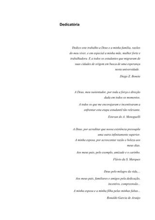 5



Dedicatória




      Dedico este trabalho a Deus e a minha família, razões
     do meu viver, e em especial a minha mãe, mulher forte e
     trabalhadora. E a todos os estudantes que migraram de
         suas cidades de origem em busca de uma esperança
                                         nesta universidade.

                                             Diego Z. Bonete




        A Deus, meu sustentador, por toda a força e direção
                                dada em todos os momentos.

            A todos os que me encorajaram e incentivaram a
                enfrentar esta etapa estudantil tão relevante.

                                   Estevan do A. Meneguelli


       A Deus, por acreditar que nossa existência pressupõe
                           uma outra infinitamente superior.
         A minha esposa, por acrescentar razão e beleza aos
                                                   meus dias.

          Aos meus pais, pelo exemplo, amizade e o carinho.

                                       Flávio da S. Marques


                                Deus pelo milagre da vida,...

         Aos meus pais, familiares e amigos pela dedicação,
                                   incentivo, compreensão...

        A minha esposa e a minha filha pelas minhas faltas...

                                  Ronaldo Garcia de Araújo
 