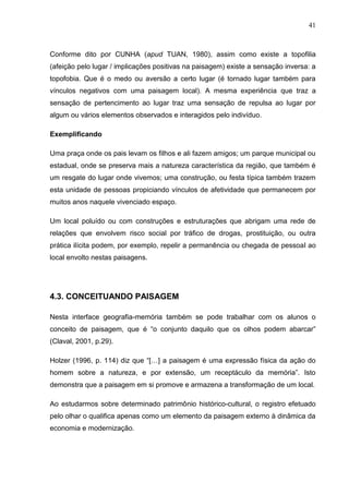 41



Conforme dito por CUNHA (apud TUAN, 1980), assim como existe a topofilia
(afeição pelo lugar / implicações positivas na paisagem) existe a sensação inversa: a
topofobia. Que é o medo ou aversão a certo lugar (é tornado lugar também para
vínculos negativos com uma paisagem local). A mesma experiência que traz a
sensação de pertencimento ao lugar traz uma sensação de repulsa ao lugar por
algum ou vários elementos observados e interagidos pelo indivíduo.

Exemplificando

Uma praça onde os pais levam os filhos e ali fazem amigos; um parque municipal ou
estadual, onde se preserva mais a natureza característica da região, que também é
um resgate do lugar onde vivemos; uma construção, ou festa típica também trazem
esta unidade de pessoas propiciando vínculos de afetividade que permanecem por
muitos anos naquele vivenciado espaço.

Um local poluído ou com construções e estruturações que abrigam uma rede de
relações que envolvem risco social por tráfico de drogas, prostituição, ou outra
prática ilícita podem, por exemplo, repelir a permanência ou chegada de pessoal ao
local envolto nestas paisagens.




4.3. CONCEITUANDO PAISAGEM

Nesta interface geografia-memória também se pode trabalhar com os alunos o
conceito de paisagem, que é “o conjunto daquilo que os olhos podem abarcar”
(Claval, 2001, p.29).

Holzer (1996, p. 114) diz que “[…] a paisagem é uma expressão física da ação do
homem sobre a natureza, e por extensão, um receptáculo da memória”. Isto
demonstra que a paisagem em si promove e armazena a transformação de um local.

Ao estudarmos sobre determinado patrimônio histórico-cultural, o registro efetuado
pelo olhar o qualifica apenas como um elemento da paisagem externo à dinâmica da
economia e modernização.
 
