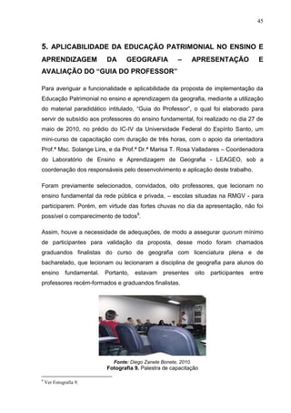 45



5. APLICABILIDADE DA EDUCAÇÃO PATRIMONIAL NO ENSINO E
APRENDIZAGEM                 DA      GEOGRAFIA             –        APRESENTAÇÃO              E
AVALIAÇÃO DO “GUIA DO PROFESSOR”

Para averiguar a funcionalidade e aplicabilidade da proposta de implementação da
Educação Patrimonial no ensino e aprendizagem da geografia, mediante a utilização
do material paradidático intitulado, “Guia do Professor”, o qual foi elaborado para
servir de subsídio aos professores do ensino fundamental, foi realizado no dia 27 de
maio de 2010, no prédio do IC-IV da Universidade Federal do Espírito Santo, um
mini-curso de capacitação com duração de três horas, com o apoio da orientadora
Prof.ª Msc. Solange Lins, e da Prof.ª Dr.ª Marisa T. Rosa Valladares – Coordenadora
do Laboratório de Ensino e Aprendizagem de Geografia - LEAGEO, sob a
coordenação dos responsáveis pelo desenvolvimento e aplicação deste trabalho.

Foram previamente selecionados, convidados, oito professores, que lecionam no
ensino fundamental da rede pública e privada, – escolas situadas na RMGV - para
participarem. Porém, em virtude das fortes chuvas no dia da apresentação, não foi
possível o comparecimento de todos9.

Assim, houve a necessidade de adequações, de modo a assegurar quorum mínimo
de participantes para validação da proposta, desse modo foram chamados
graduandos finalistas do curso de geografia com licenciatura plena e de
bacharelado, que lecionam ou lecionaram a disciplina de geografia para alunos do
ensino        fundamental.   Portanto,   estavam     presentes      oito   participantes   entre
professores recém-formados e graduandos finalistas.




                                Fonte: Diego Zanete Bonete, 2010.
                             Fotografia 9. Palestra de capacitação

9
    Ver Fotografia 9.
 