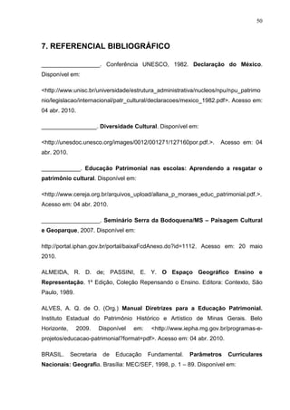 50



7. REFERENCIAL BIBLIOGRÁFICO

__________________. Conferência UNESCO, 1982. Declaração do México.
Disponível em:

<http://www.unisc.br/universidade/estrutura_administrativa/nucleos/npu/npu_patrimo
nio/legislacao/internacional/patr_cultural/declaracoes/mexico_1982.pdf>. Acesso em:
04 abr. 2010.

_________________. Diversidade Cultural. Disponível em:

<http://unesdoc.unesco.org/images/0012/001271/127160por.pdf.>.        Acesso em: 04
abr. 2010.

____________. Educação Patrimonial nas escolas: Aprendendo a resgatar o
patrimônio cultural. Disponível em:

<http://www.cereja.org.br/arquivos_upload/allana_p_moraes_educ_patrimonial.pdf.>.
Acesso em: 04 abr. 2010.

__________________. Seminário Serra da Bodoquena/MS – Paisagem Cultural
e Geoparque, 2007. Disponível em:

http://portal.iphan.gov.br/portal/baixaFcdAnexo.do?id=1112. Acesso em: 20 maio
2010.

ALMEIDA, R. D. de; PASSINI, E. Y. O Espaço Geográfico Ensino e
Representação. 1º Edição, Coleção Repensando o Ensino. Editora: Contexto, São
Paulo, 1989.

ALVES, A. Q. de O. (Org.) Manual Diretrizes para a Educação Patrimonial.
Instituto Estadual do Patrimônio Histórico e Artístico de Minas Gerais. Belo
Horizonte,      2009.     Disponível   em:    <http://www.iepha.mg.gov.br/programas-e-
projetos/educacao-patrimonial?format=pdf>. Acesso em: 04 abr. 2010.

BRASIL.      Secretaria    de   Educação     Fundamental.   Parâmetros   Curriculares
Nacionais: Geografia. Brasília: MEC/SEF, 1998, p. 1 – 89. Disponível em:
 
