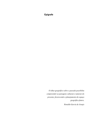 6



Epígrafe




    O olhar geográfico sobre o passado possibilita
  compreender as paisagens culturais e naturais do
   presente, favorecendo o planejamento do espaço
                                geográfico futuro.

                        Ronaldo Garcia de Araujo
 